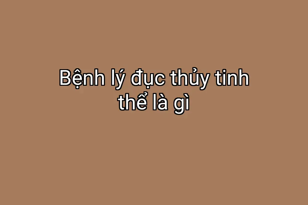 Bệnh lý đục thủy tinh thể là gì
