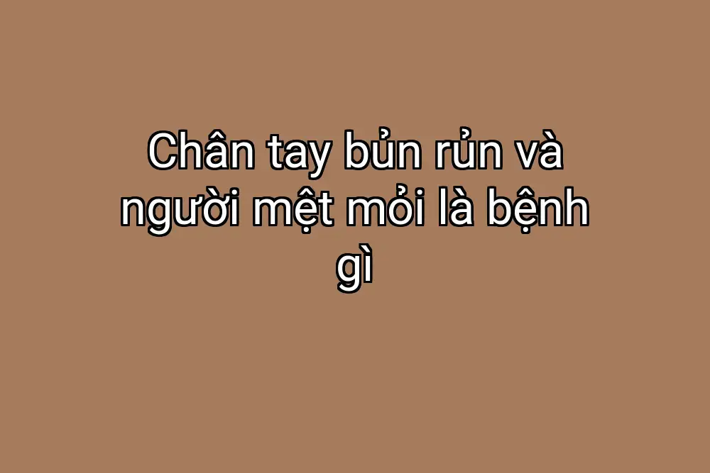 Chân tay bủn rủn và người mệt mỏi là bệnh gì