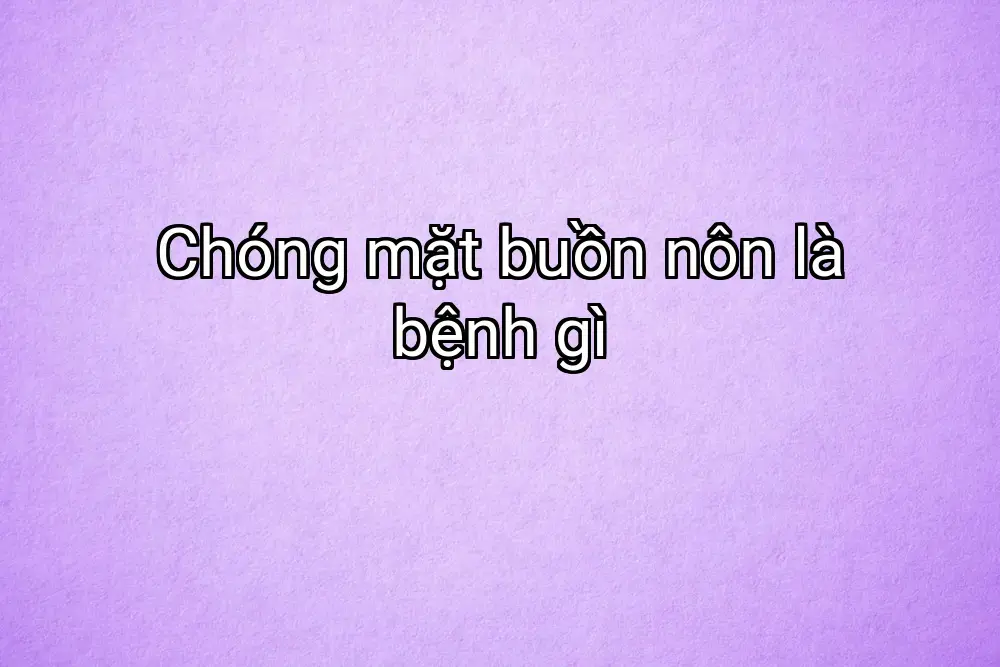 Chóng mặt buồn nôn là bệnh gì