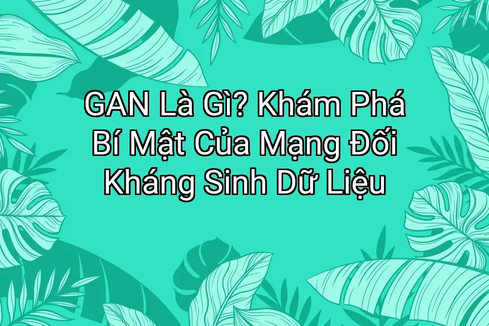 GAN Là Gì? Khám Phá Bí Mật Của Mạng Đối Kháng Sinh Dữ Liệu