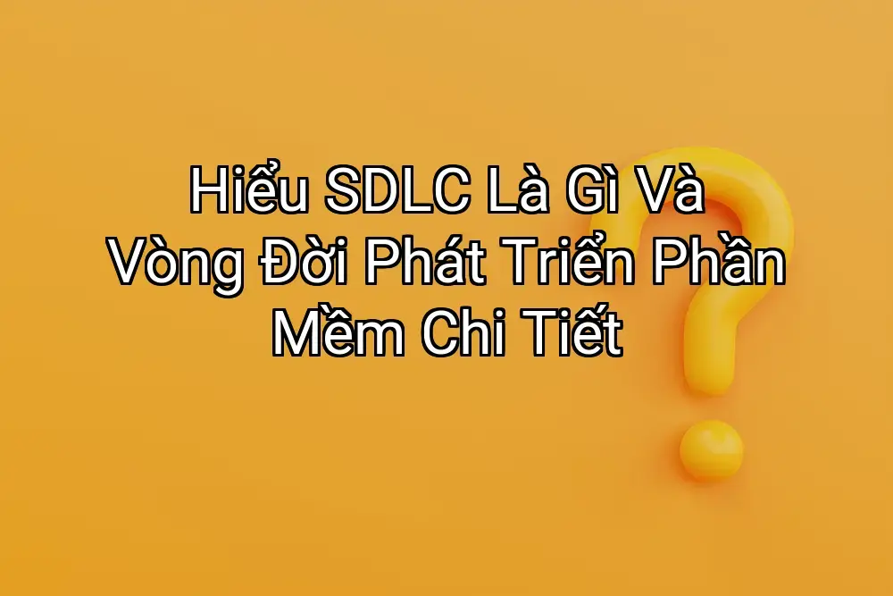 Hiểu SDLC Là Gì Và Vòng Đời Phát Triển Phần Mềm Chi Tiết