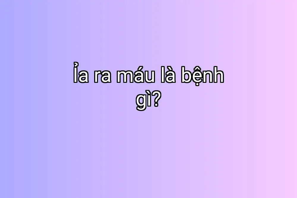 Ỉa ra máu là bệnh gì?