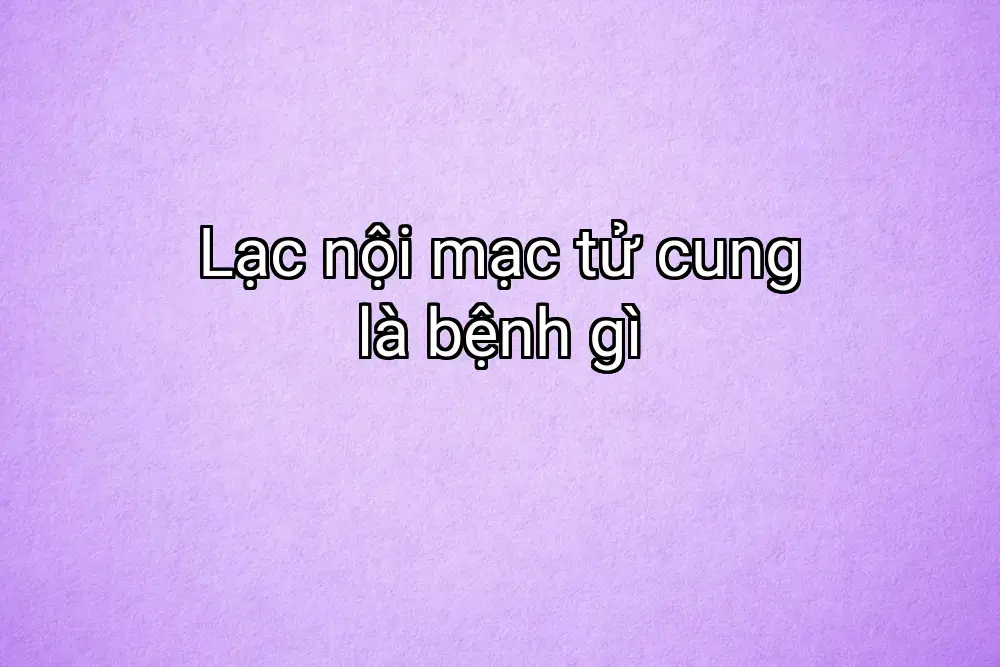 Lạc nội mạc tử cung là bệnh gì