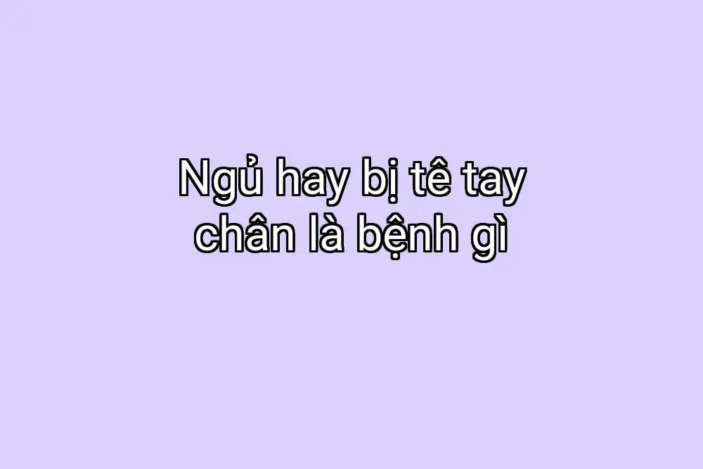 Ngủ hay bị tê tay chân là bệnh gì