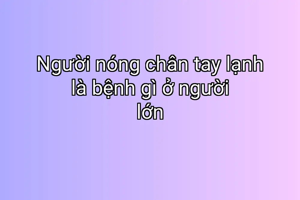 Người nóng chân tay lạnh là bệnh gì ở người lớn