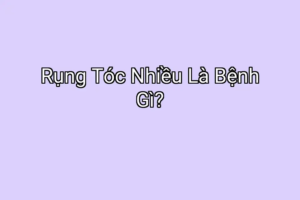 Rụng Tóc Nhiều Là Bệnh Gì?