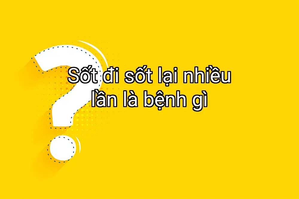 Sốt đi sốt lại nhiều lần là bệnh gì