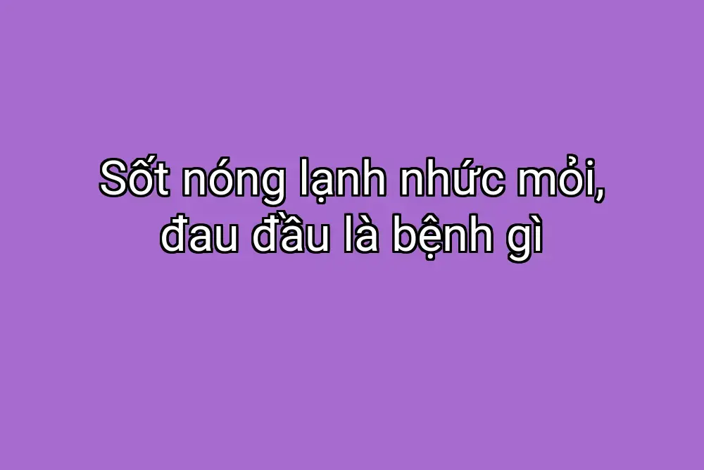 Sốt nóng lạnh nhức mỏi, đau đầu là bệnh gì
