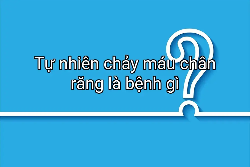 Tự nhiên chảy máu chân răng là bệnh gì