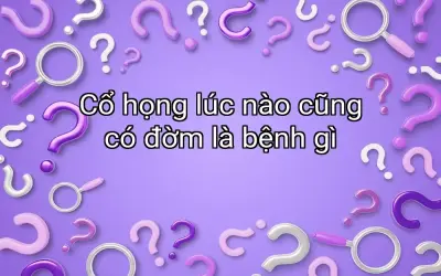 Cổ họng lúc nào cũng có đờm là bệnh gì