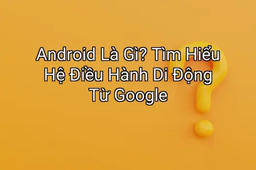 Android Là Gì? Tìm Hiểu Hệ Điều Hành Di Động Từ Google