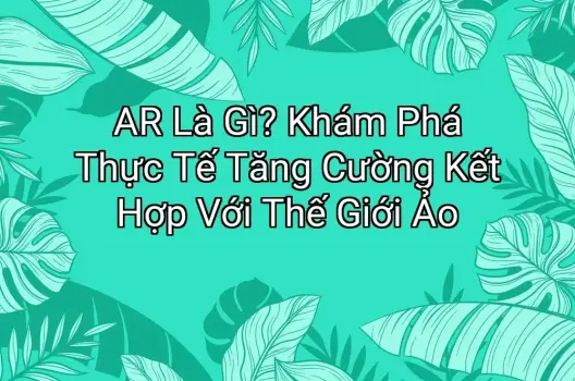 AR Là Gì? Khám Phá Thực Tế Tăng Cường Kết Hợp Với Thế Giới Ảo