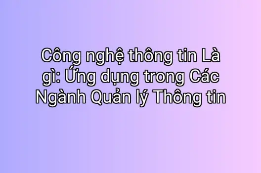 Công nghệ thông tin Là gì: Ứng dụng trong Các Ngành Quản lý Thông tin