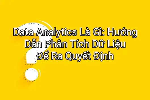 Data Analytics Là Gì: Hướng Dẫn Phân Tích Dữ Liệu Để Ra Quyết Định