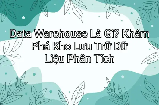 Data Warehouse Là Gì? Khám Phá Kho Lưu Trữ Dữ Liệu Phân Tích