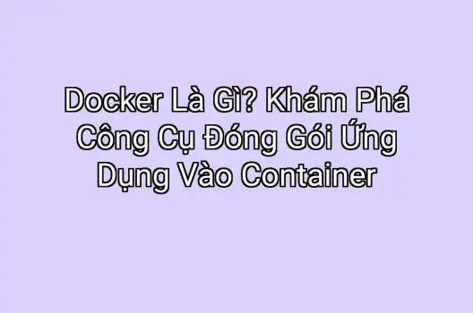 Docker Là Gì? Khám Phá Công Cụ Đóng Gói Ứng Dụng Vào Container
