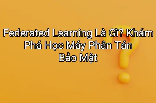 Federated Learning Là Gì? Khám Phá Học Máy Phân Tán Bảo Mật