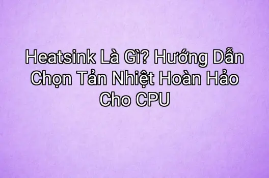 Heatsink Là Gì? Hướng Dẫn Chọn Tản Nhiệt Hoàn Hảo Cho CPU