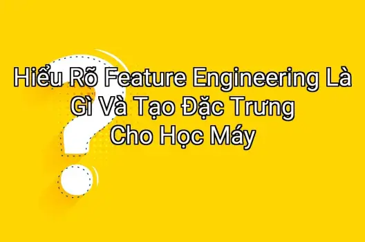 Hiểu Rõ Feature Engineering Là Gì Và Tạo Đặc Trưng Cho Học Máy