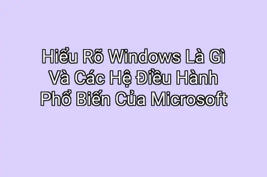Hiểu Rõ Windows Là Gì Và Các Hệ Điều Hành Phổ Biến Của Microsoft