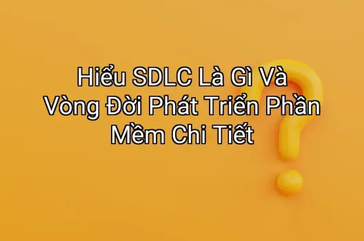 Hiểu SDLC Là Gì Và Vòng Đời Phát Triển Phần Mềm Chi Tiết