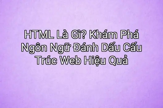 HTML Là Gì? Khám Phá Ngôn Ngữ Đánh Dấu Cấu Trúc Web Hiệu Quả
