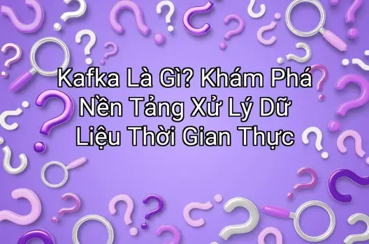 Kafka Là Gì? Khám Phá Nền Tảng Xử Lý Dữ Liệu Thời Gian Thực