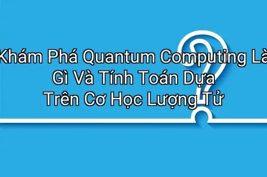 Khám Phá Quantum Computing Là Gì Và Tính Toán Dựa Trên Cơ Học Lượng Tử