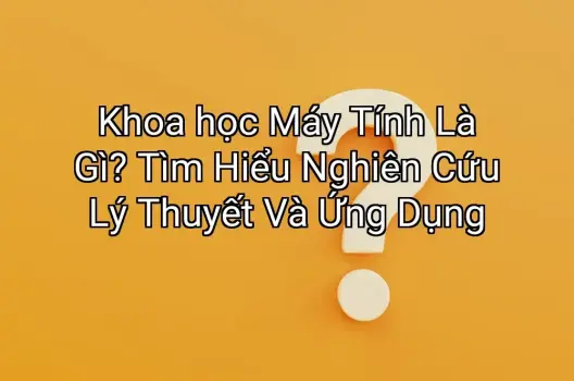 Khoa học Máy Tính Là Gì? Tìm Hiểu Nghiên Cứu Lý Thuyết Và Ứng Dụng