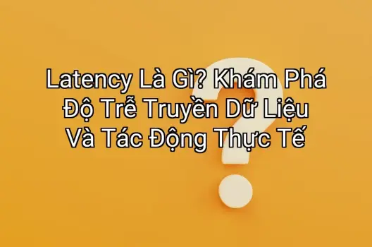 Latency Là Gì? Khám Phá Độ Trễ Truyền Dữ Liệu Và Tác Động Thực Tế