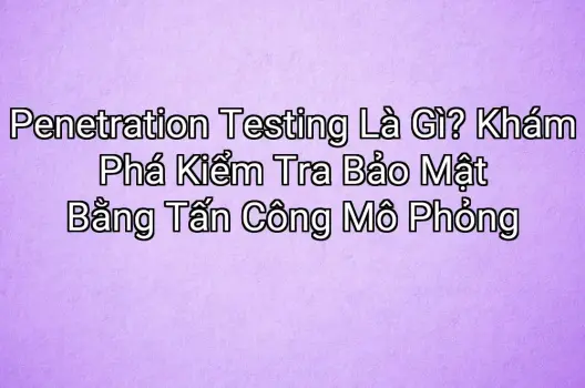 Penetration Testing Là Gì? Khám Phá Kiểm Tra Bảo Mật Bằng Tấn Công Mô Phỏng