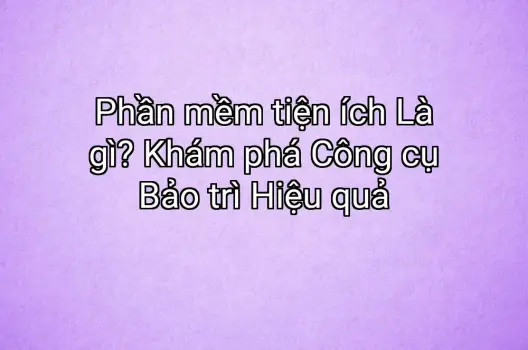 Phần mềm tiện ích Là gì? Khám phá Công cụ Bảo trì Hiệu quả
