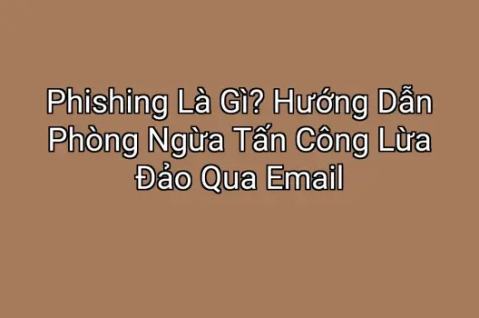 Phishing Là Gì? Hướng Dẫn Phòng Ngừa Tấn Công Lừa Đảo Qua Email