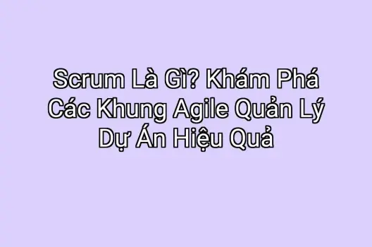 Scrum Là Gì? Khám Phá Các Khung Agile Quản Lý Dự Án Hiệu Quả