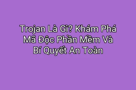 Trojan Là Gì? Khám Phá Mã Độc Phần Mềm Và Bí Quyết An Toàn