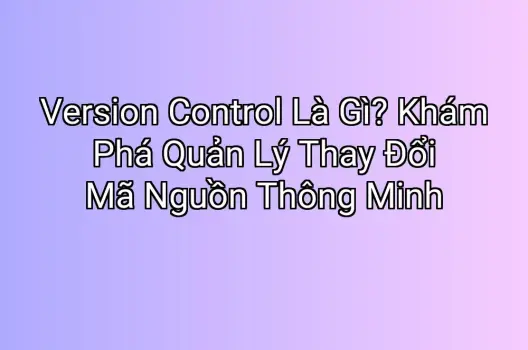 Version Control Là Gì? Khám Phá Quản Lý Thay Đổi Mã Nguồn Thông Minh