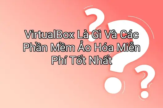 VirtualBox Là Gì Và Các Phần Mềm Ảo Hóa Miễn Phí Tốt Nhất