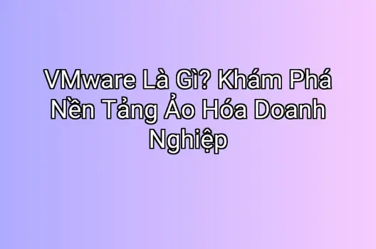 VMware Là Gì? Khám Phá Nền Tảng Ảo Hóa Doanh Nghiệp