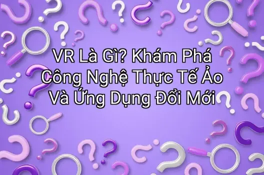 VR Là Gì? Khám Phá Công Nghệ Thực Tế Ảo Và Ứng Dụng Đổi Mới