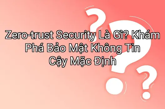 Zero-trust Security Là Gì? Khám Phá Bảo Mật Không Tin Cậy Mặc Định
