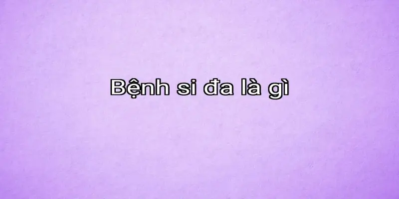 Bệnh si đa là gì