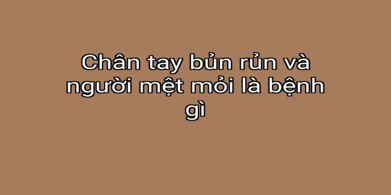 Chân tay bủn rủn và người mệt mỏi là bệnh gì