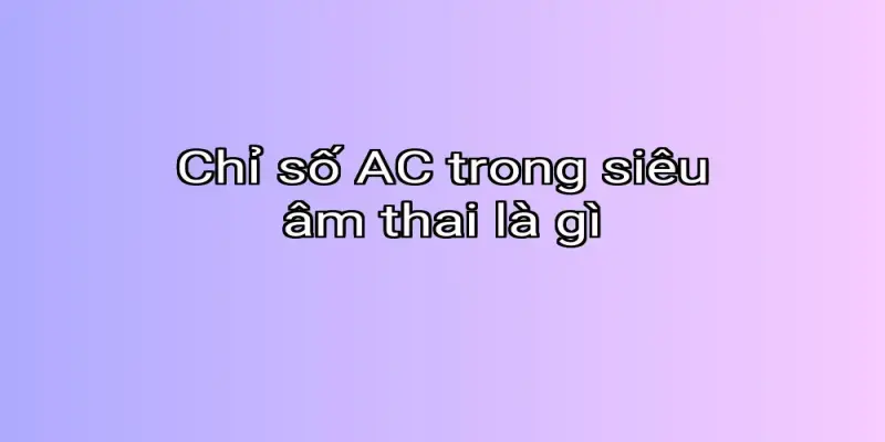 Chỉ số AC trong siêu âm thai là gì
