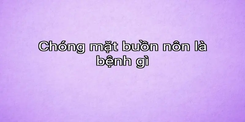 Chóng mặt buồn nôn là bệnh gì