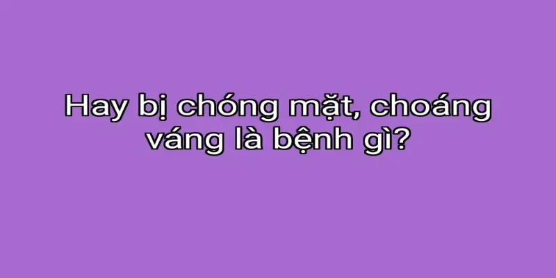 Hay bị chóng mặt, choáng váng là bệnh gì?