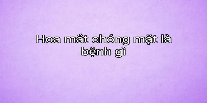 Hoa mắt chóng mặt là bệnh gì