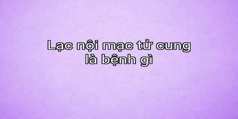 Lạc nội mạc tử cung là bệnh gì