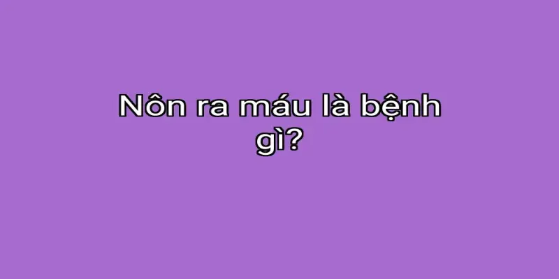Nôn ra máu là bệnh gì?