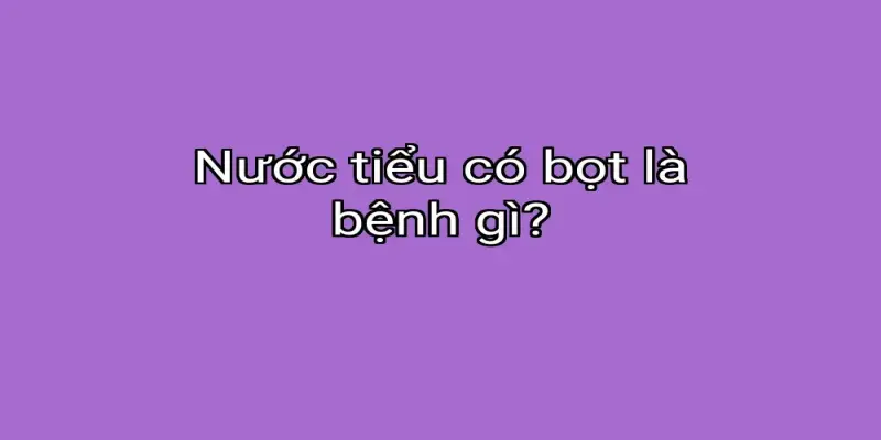 Nước tiểu có bọt là bệnh gì?