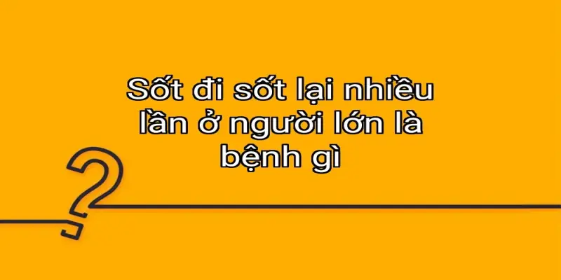 Sốt đi sốt lại nhiều lần ở người lớn là bệnh gì